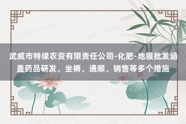 武威市特缘农资有限责任公司-化肥-地膜批发涵盖药品研发、坐褥、通顺、销售等多个措施