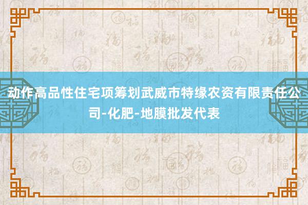 动作高品性住宅项筹划武威市特缘农资有限责任公司-化肥-地膜批发代表