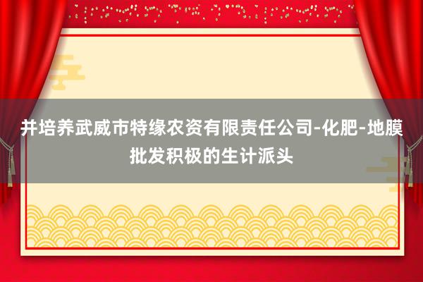 并培养武威市特缘农资有限责任公司-化肥-地膜批发积极的生计派头