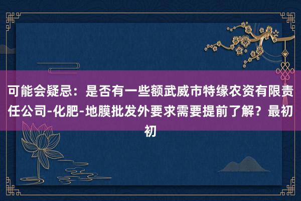 可能会疑忌：是否有一些额武威市特缘农资有限责任公司-化肥-地膜批发外要求需要提前了解？最初