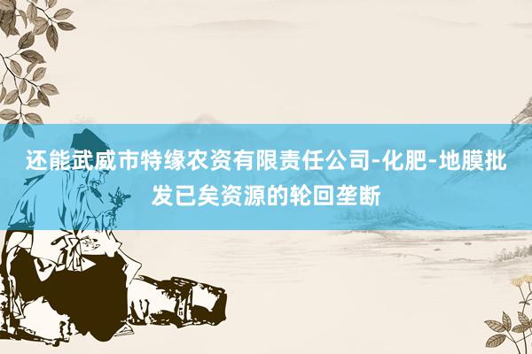还能武威市特缘农资有限责任公司-化肥-地膜批发已矣资源的轮回垄断